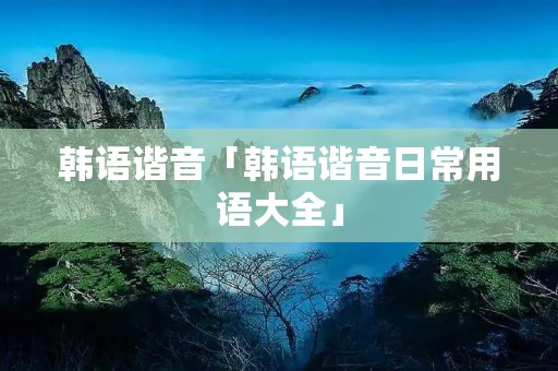韩语谐音「韩语谐音日常用语大全」 韩语谐音「韩语谐音日常用语大全」