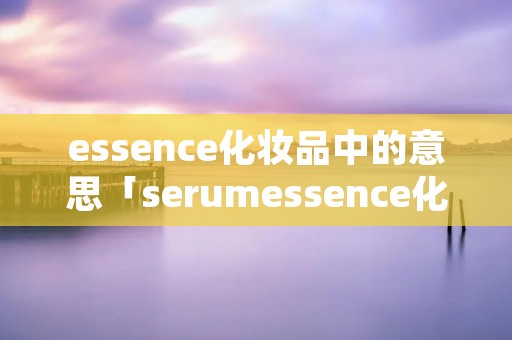 essence化妆品中的意思「serumessence化妆品中的意思」 essence化妆品中的意思「serumessence化妆品中的意思」