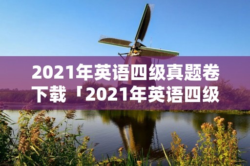 2021年英语四级真题卷下载「2021年英语四级真题」 2021年英语四级真题卷下载「2021年英语四级真题」
