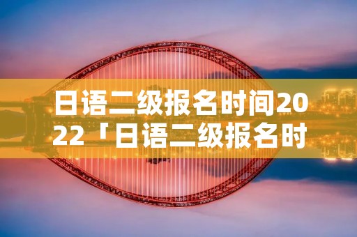 日语二级报名时间2022「日语二级报名时间」