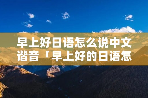 早上好日语怎么说中文谐音「早上好的日语怎么说谐音」