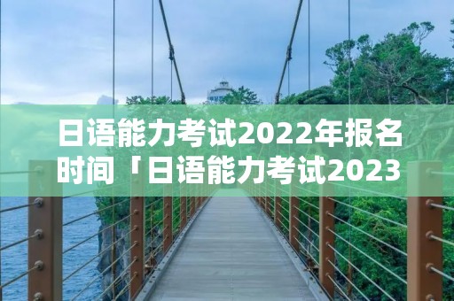 日语能力考试2022年报名时间「日语能力考试2023年报名时间」