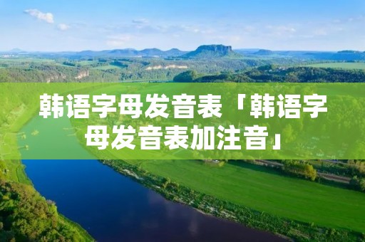 韩语字母发音表「韩语字母发音表加注音」 韩语字母发音表「韩语字母发音表加注音」