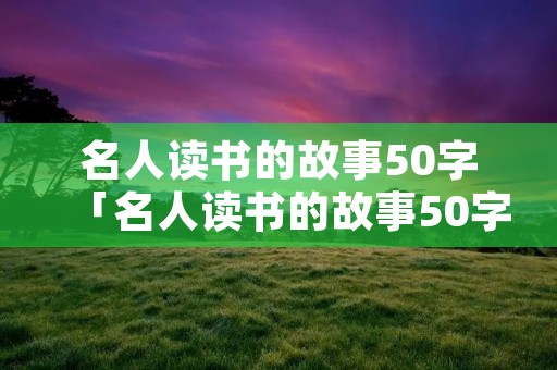 名人读书的故事50字「名人读书的故事50字以内现代」