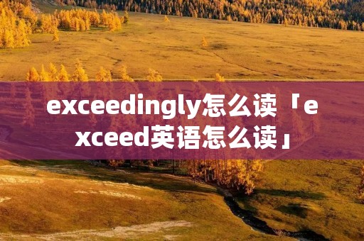 exceedingly怎么读「exceed英语怎么读」 exceedingly怎么读「exceed英语怎么读」