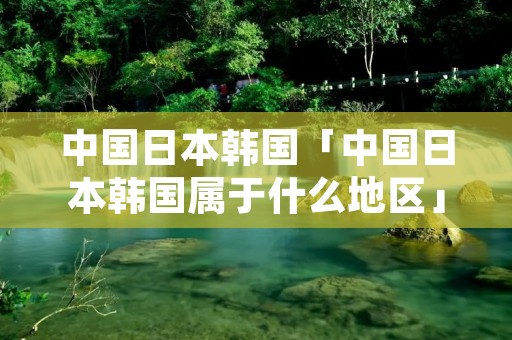 中国日本韩国「中国日本韩国属于什么地区」 中国日本韩国「中国日本韩国属于什么地区」