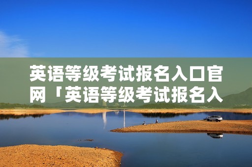 英语等级考试报名入口官网「英语等级考试报名入口官网三级」