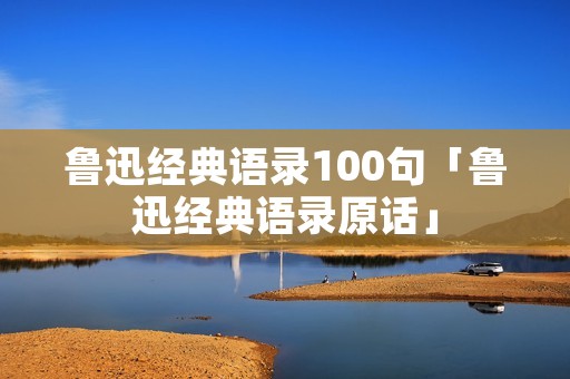 鲁迅经典语录100句「鲁迅经典语录原话」 鲁迅经典语录100句「鲁迅经典语录原话」