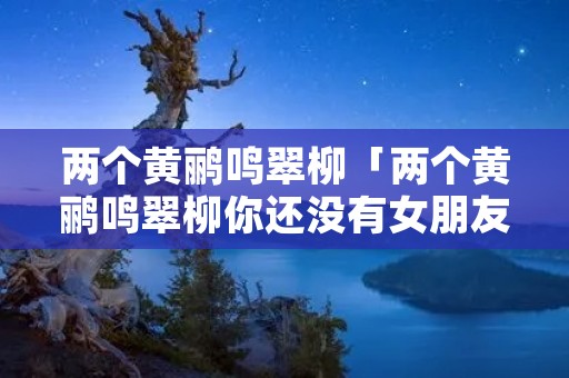 两个黄鹂鸣翠柳「两个黄鹂鸣翠柳你还没有女朋友」