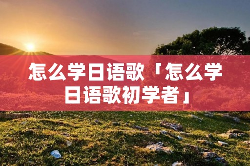 怎么学日语歌「怎么学日语歌初学者」 怎么学日语歌「怎么学日语歌初学者」