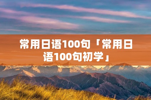 常用日语100句「常用日语100句初学」 常用日语100句「常用日语100句初学」