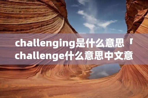 challenging是什么意思「challenge什么意思中文意思」