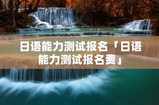 日语能力测试报名「日语能力测试报名费」