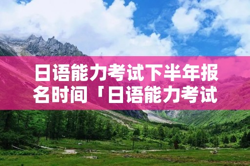 日语能力考试下半年报名时间「日语能力考试报名时间7月」