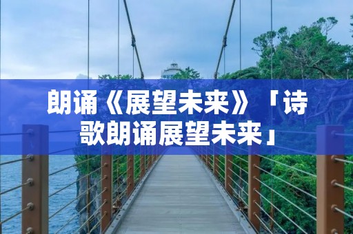 朗诵《展望未来》「诗歌朗诵展望未来」