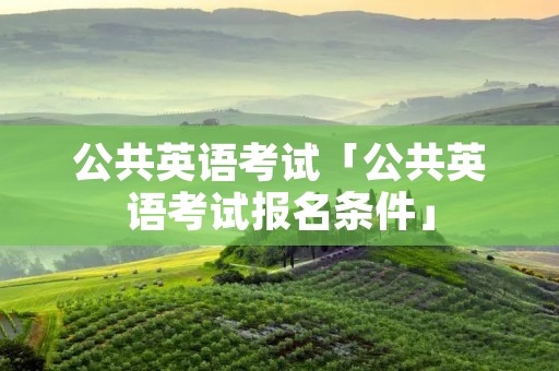 公共英语考试「公共英语考试报名条件」 公共英语考试「公共英语考试报名条件」