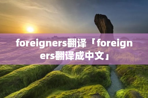 foreigners翻译「foreigners翻译成中文」 foreigners翻译「foreigners翻译成中文」