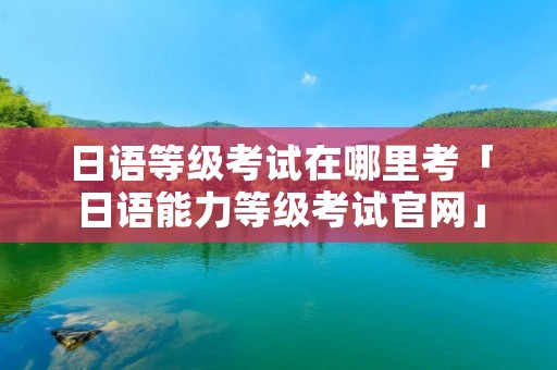 日语等级考试在哪里考「日语能力等级考试官网」