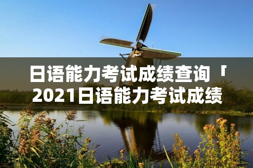 日语能力考试成绩查询「2021日语能力考试成绩查询官网」