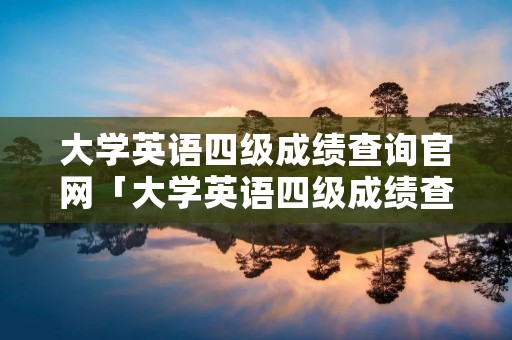 大学英语四级成绩查询官网「大学英语四级成绩查询官网」 大学英语四级成绩查询官网「大学英语四级成绩查询官网」