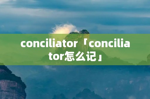 conciliator「conciliator怎么记」 conciliator「conciliator怎么记」