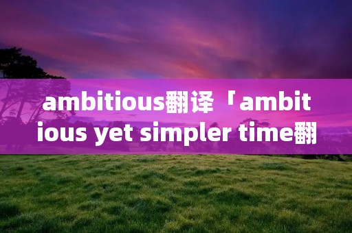 ambitious翻译「ambitious yet simpler time翻译」 ambitious翻译「ambitious yet simpler time翻译」