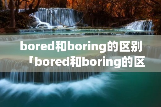 bored和boring的区别「bored和boring的区别及应用」