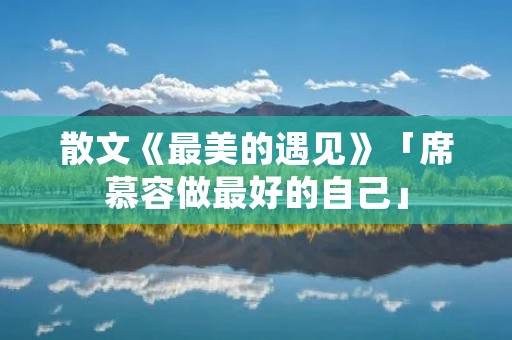 散文《最美的遇见》「席慕容做最好的自己」