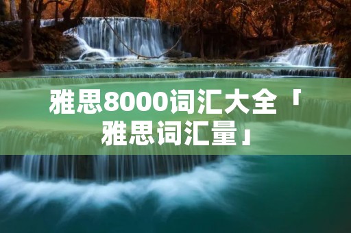 雅思8000词汇大全「雅思词汇量」 雅思8000词汇大全「雅思词汇量」