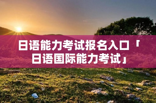 日语能力考试报名入口「日语国际能力考试」 日语能力考试报名入口「日语国际能力考试」