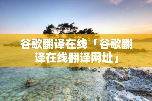 谷歌翻译在线「谷歌翻译在线翻译网址」 谷歌翻译在线「谷歌翻译在线翻译网址」