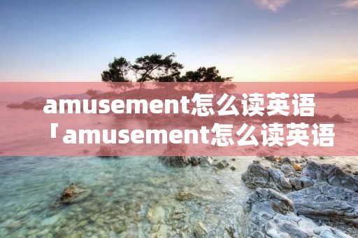 amusement怎么读英语「amusement怎么读英语发音」 amusement怎么读英语「amusement怎么读英语发音」