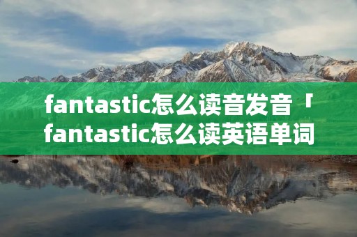 fantastic怎么读音发音「fantastic怎么读英语单词」 fantastic怎么读音发音「fantastic怎么读英语单词」