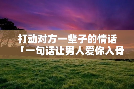 打动对方一辈子的情话「一句话让男人爱你入骨」