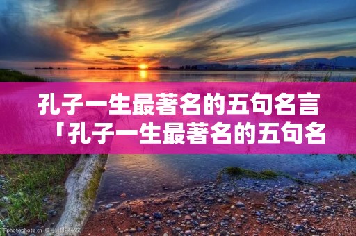 孔子一生最著名的五句名言「孔子一生最著名的五句名言有哪些」 孔子一生最著名的五句名言「孔子一生最著名的五句名言有哪些」