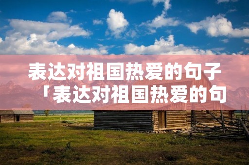 表达对祖国热爱的句子「表达对祖国热爱的句子有哪些」