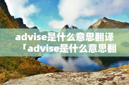 advise是什么意思翻译「advise是什么意思翻译成中文」 advise是什么意思翻译「advise是什么意思翻译成中文」