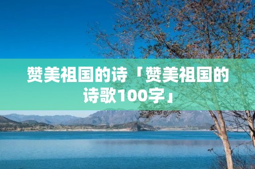 赞美祖国的诗「赞美祖国的诗歌100字」
