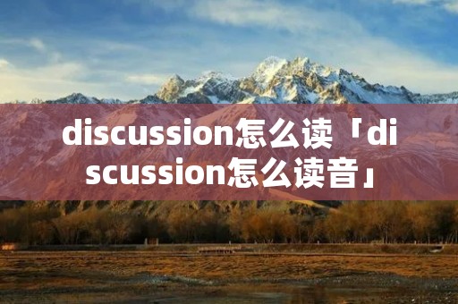 discussion怎么读「discussion怎么读音」