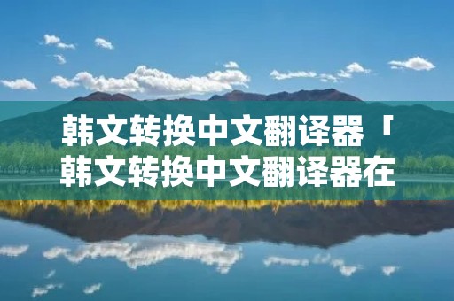 韩文转换中文翻译器「韩文转换中文翻译器在线转换」 韩文转换中文翻译器「韩文转换中文翻译器在线转换」