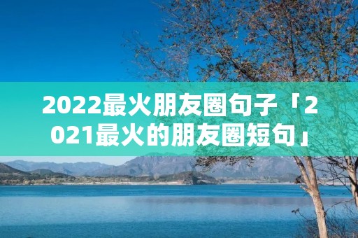 2022最火朋友圈句子「2021最火的朋友圈短句」