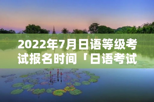 2022年7月日语等级考试报名时间「日语考试2021年7月报名时间」 2022年7月日语等级考试报名时间「日语考试2021年7月报名时间」