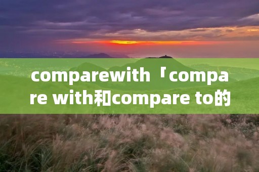 comparewith「compare with和compare to的区别」 comparewith「compare with和compare to的区别」