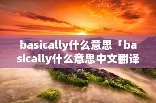 basically什么意思「basically什么意思中文翻译成」 basically什么意思「basically什么意思中文翻译成」