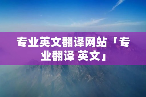 专业英文翻译网站「专业翻译 英文」