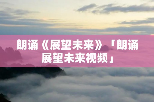 朗诵《展望未来》「朗诵展望未来视频」