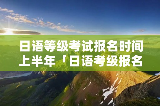 日语等级考试报名时间上半年「日语考级报名时间2021年下半年」