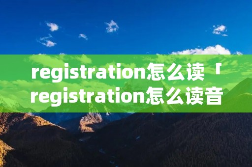 registration怎么读「registration怎么读音和音标划分」
