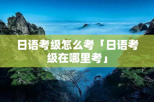 日语考级怎么考「日语考级在哪里考」
