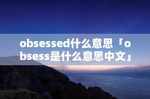 obsessed什么意思「obsess是什么意思中文」